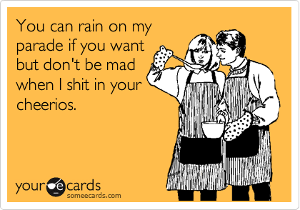 You can rain on my
parade if you want
but don't be mad
when I shit in your
cheerios.