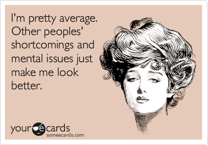 I'm pretty average. 
Other peoples'
shortcomings and
mental issues just
make me look
better. 