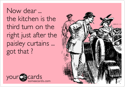 Now dear ...
the kitchen is the
third turn on the
right just after the
paisley curtains ...
got that ? 