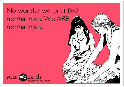 No wonder we can't find
normal men. We ARE
normal men. 