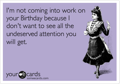 I'm not coming into work on
your Birthday because I
don't want to see all the
undeserved attention you
will get.