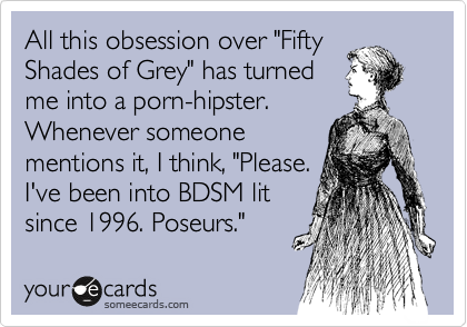 All this obsession over "Fifty
Shades of Grey" has turned
me into a porn-hipster.
Whenever someone 
mentions it, I think, "Please. 
I've been into BDSM lit
since 1996. Poseurs."