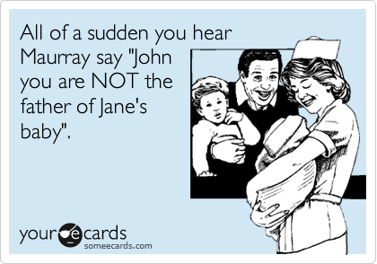 All of a sudden you hear
Maurray say "John 
you are NOT the
father of Jane's
baby".