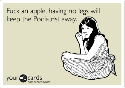 Fuck an apple, having no legs will keep the Podiatrist away.