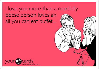 I love you more than a morbidly obese person loves an
all you can eat buffet...
