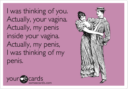 I was thinking of you.
Actually, your vagina.
Actually, my penis
inside your vagina.
Actually, my penis, 
I was thinking of my
penis.