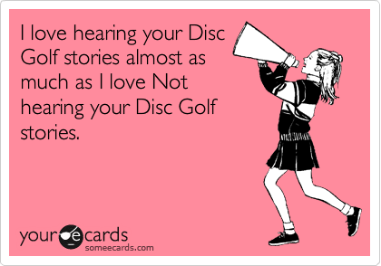 I love hearing your Disc
Golf stories almost as
much as I love Not
hearing your Disc Golf
stories.