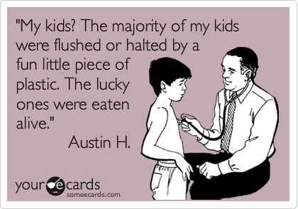 "My kids? The majority of my kids were flushed or halted by a 
fun little piece of
plastic. The lucky
ones were eaten
alive."
           Austin H. 