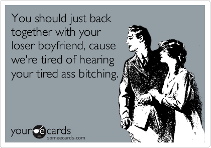 You should just back
together with your
loser boyfriend, cause
we're tired of hearing
your tired ass bitching.