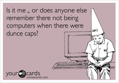 Is it me ,, or does anyone else
remember there not being
computers when there were
dunce caps?