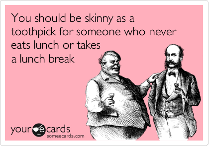 You should be skinny as a
toothpick for someone who never eats lunch or takes
a lunch break