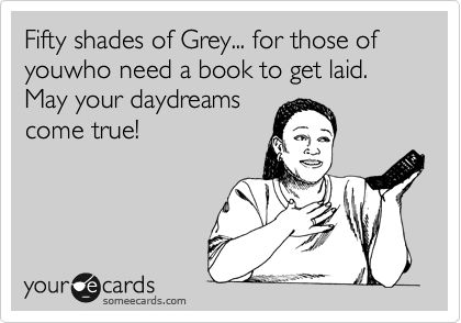 Fifty shades of Grey... for those of youwho need a book to get laid. May your daydreams
come true!