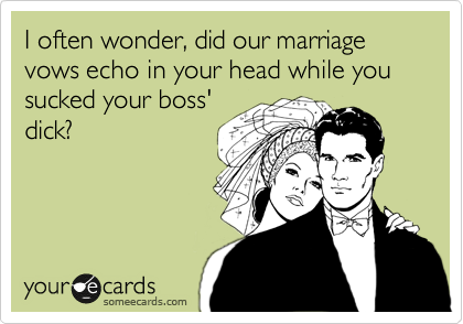 I often wonder, did our marriage vows echo in your head while you sucked your boss'
dick?