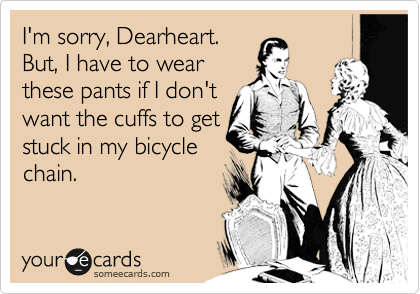 I'm sorry, Dearheart.
But, I have to wear
these pants if I don't
want the cuffs to get
stuck in my bicycle
chain.