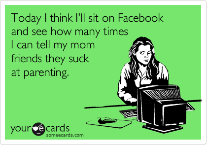 Today I think I'll sit on Facebook and see how many times
I can tell my mom
friends they suck
at parenting.