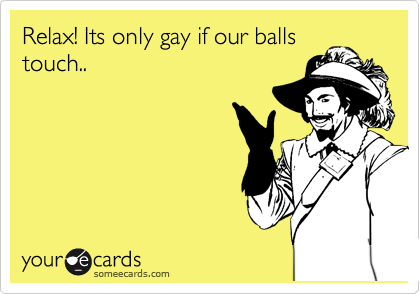 Relax! Its only gay if our balls
touch..