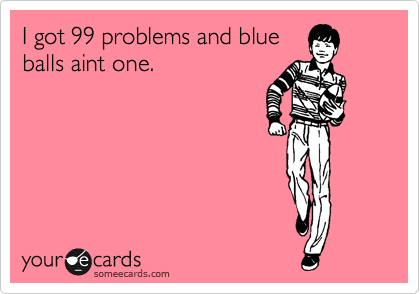 I got 99 problems and blue
balls aint one.