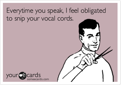Everytime you speak, I feel obligated to snip your vocal cords.