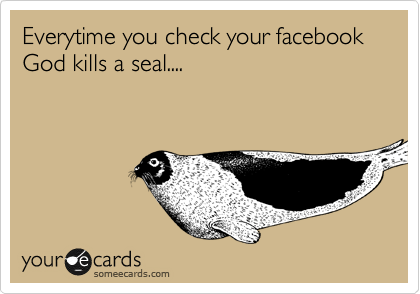 Everytime you check your facebook God kills a seal....