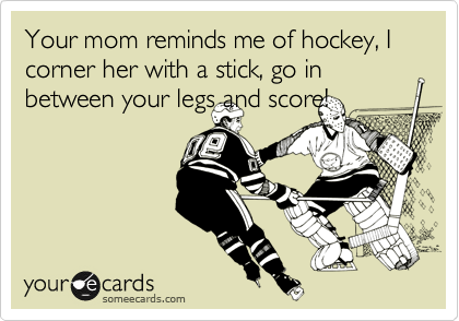 Your mom reminds me of hockey, I corner her with a stick, go in between your legs and score! 