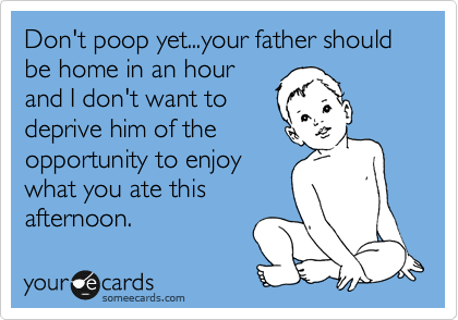 Don't poop yet...your father should be home in an hour
and I don't want to
deprive him of the
opportunity to enjoy
what you ate this
afternoon.