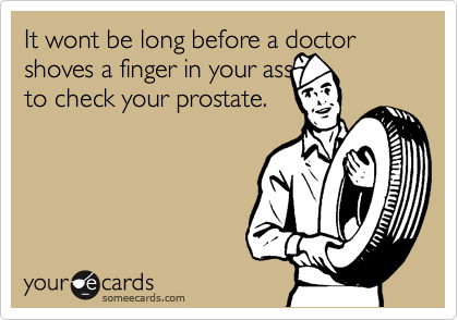 It wont be long before a doctor shoves a finger in your ass
to check your prostate.