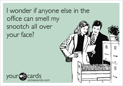 I wonder if anyone else in the
office can smell my
snootch all over
your face?
