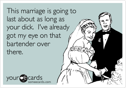 This marriage is going to
last about as long as 
your dick.  I've already
got my eye on that 
bartender over 
there.