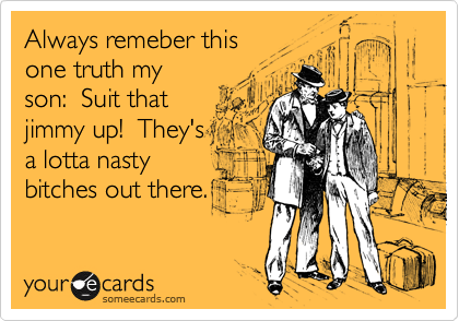 Always remeber this
one truth my
son:  Suit that 
jimmy up!  They's
a lotta nasty 
bitches out there.
