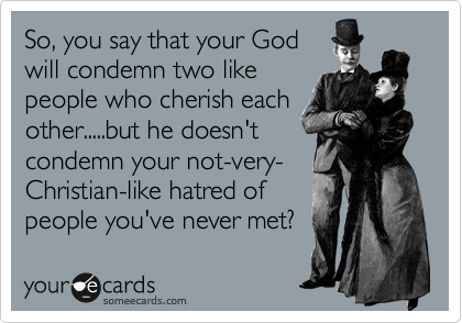 So, you say that your God 
will condemn two like
people who cherish each
other.....but he doesn't 
condemn your not-very-
Christian-like hatred of
people you've never met? 