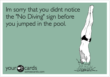 Im sorry that you didnt notice
the "No Diving" sign before
you jumped in the pool.