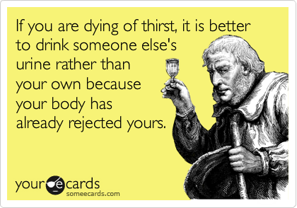 If you are dying of thirst, it is better to drink someone else's 
urine rather than 
your own because
your body has
already rejected yours.