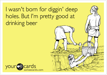 I wasn't born for diggin' deep
holes. But I'm pretty good at
drinking beer