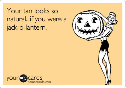 Your tan looks so
natural...if you were a
jack-o-lantern.