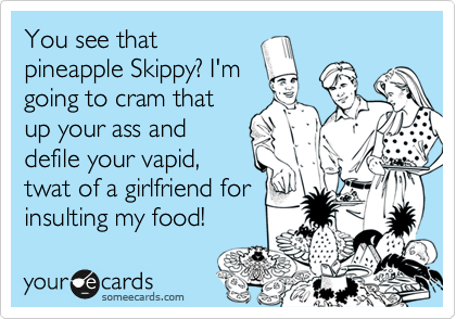 You see that
pineapple Skippy? I'm 
going to cram that
up your ass and
defile your vapid,
twat of a girlfriend for
insulting my food! 