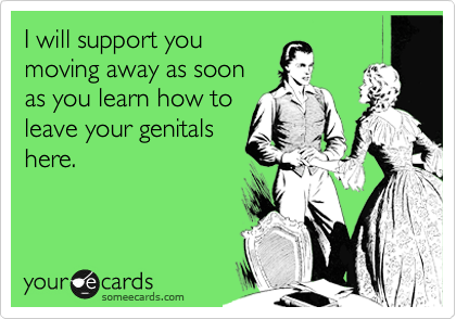 I will support you
moving away as soon
as you learn how to
leave your genitals
here.