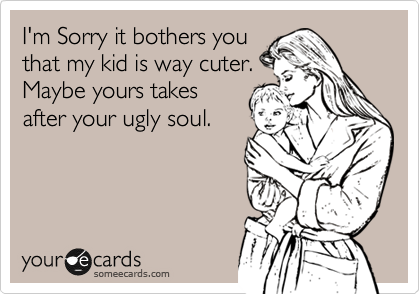 I'm Sorry it bothers you
that my kid is way cuter.
Maybe yours takes
after your ugly soul.