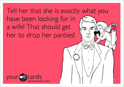 Tell her that she is exactly what you have been looking for in
a wife! That should get
her to drop her panties!