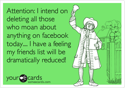 Attention: I intend on
deleting all those
who moan about
anything on facebook
today.... I have a feeling
my friends list will be
dramatically reduced! 
