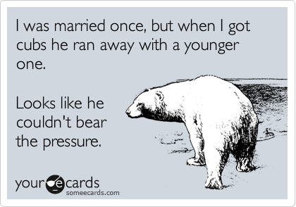 I was married once, but when I got cubs he ran away with a younger one.

Looks like he
couldn't bear
the pressure.