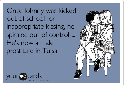 Once Johnny was kicked
out of school for
inappropriate kissing, he 
spiraled out of control.....
He's now a male 
prostitute in Tulsa