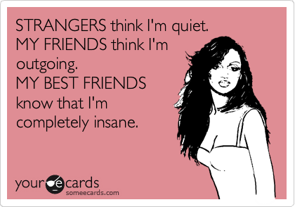 STRANGERS think I'm quiet.  
MY FRIENDS think I'm
outgoing.                      
MY BEST FRIENDS
know that I'm
completely insane. 