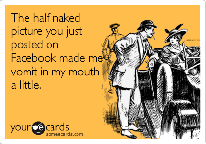 The half naked
picture you just
posted on
Facebook made me
vomit in my mouth
a little.