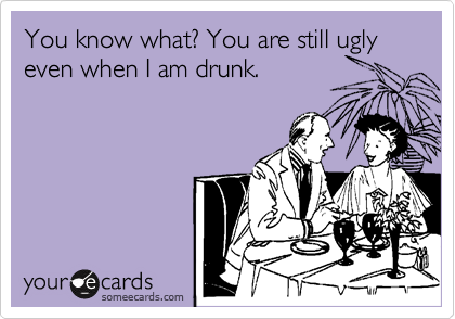 You know what? You are still ugly even when I am drunk.