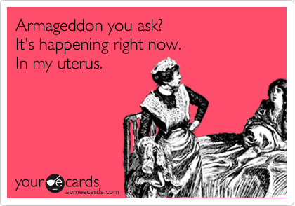 Armageddon you ask?
It's happening right now.
In my uterus.