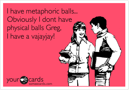 I have metaphoric balls...
Obviously I dont have 
physical balls Greg, 
I have a vajayjay!