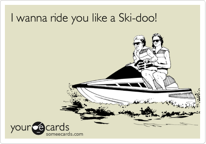 I wanna ride you like a Ski-doo!