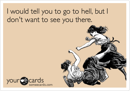 I would tell you to go to hell, but I don't want to see you there.