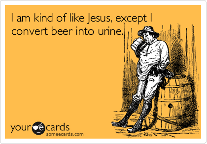 I am kind of like Jesus, except I convert beer into urine.