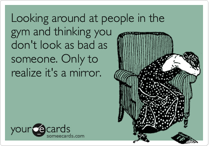 Looking around at people in the gym and thinking you
don't look as bad as
someone. Only to
realize it's a mirror.